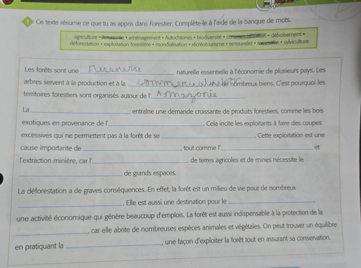 > Ce texte résume ce que tu as appris dans Forestier. Complète-le à l'aide de la banque de mots. 
agriculture « Amazonie • aménagement « Autochtones « biodiversité « commercialisation » déboisement « 
déforestation = exploitation forestière + mondialisation : récréotourisme » renouveler « ressource - sylviculture 
_ 
Les forêts sont une _naturelle essentielle à l'économie de plusieurs pays. Les 
arbres servent à la production et à la _e nombreux biens. C'est pourquoi les 
territoires forestiers sont organisés autour de l'_ 
. 
La_ 
entraîne une demande croissante de produits forestiers, comme les bois 
exotiques en provenance de l'_ . Cela incite les exploitants à faire des coupes 
excessives qui ne permettent pas à la forêt de se _. Cette exploitation est une 
cause importante de _, tout comme l _et 
l'extraction minière, car l'_ de terres agricoles et de mines nécessite le 
_de grands espaces. 
La déforestation a de graves conséquences. En effet, la forêt est un milieu de vie pour de nombreux 
_. Elle est aussi une destination pour le_ 
une activité économique qui génère beaucoup d'emplois. La forêt est aussi indispensable à la protection de la 
_ , car elle abrite de nombreuses espèces animales et végétales. On peut trouver un équilibre 
en pratiquant la _, une façon d'exploiter la forêt tout en assurant sa conservation.