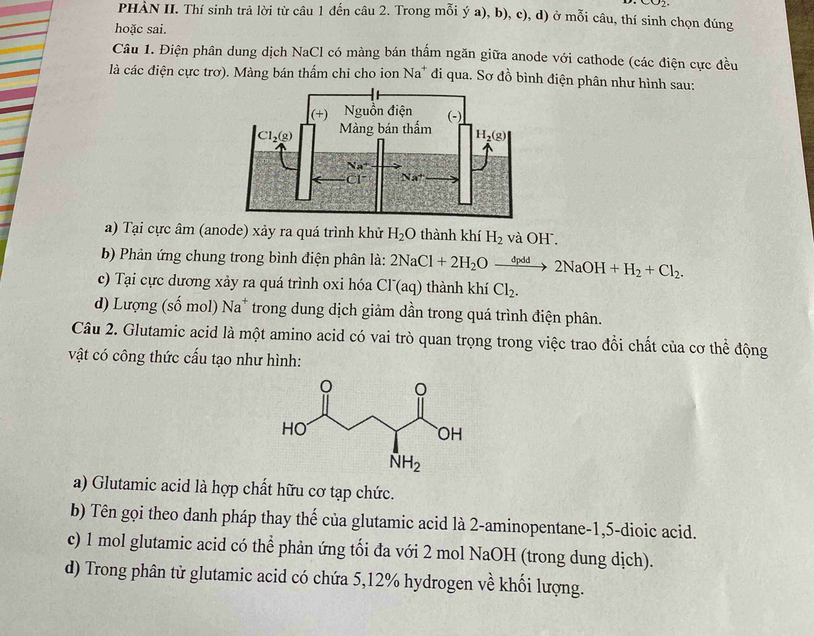 CO2.
PHÀN II. Thí sinh trả lời từ câu 1 đến câu 2. Trong mỗi ý a), b), c), d) ở mỗi câu, thí sinh chọn đúng
hoặc sai.
Câu 1. Điện phân dung dịch NaCl có màng bán thấm ngăn giữa anode với cathode (các điện cực đều
là các điện cực trơ). Màng bán thấm chỉ cho ion Na^+ đi qua. Sơ đồ bình điện phân như hình sau:
a) Tại cực âm (anode) xảy ra quá trình khử H_2O thành khí H_2 và OH .
bb Phản ứng chung trong bình điện phân là: 2NaCl+2H_2Oxrightarrow dpdd2NaOH+H_2+Cl_2.
c) Tại cực dương xảy ra quá trình oxi hóa Cl^-(aq) thành khiCl_2.
d) Lượng (số mol) Na^+ trong dung dịch giảm dần trong quá trình điện phân.
Câu 2. Glutamic acid là một amino acid có vai trò quan trọng trong việc trao đổi chất của cơ thể động
vật có công thức cấu tạo như hình:
a) Glutamic acid là hợp chất hữu cơ tạp chức.
b) Tên gọi theo danh pháp thay thế của glutamic acid là 2-aminopentane-1,5-dioic acid.
c) 1 mol glutamic acid có thể phản ứng tối đa với 2 mol NaOH (trong dung dịch).
d) Trong phân tử glutamic acid có chứa 5,12% hydrogen về khối lượng.