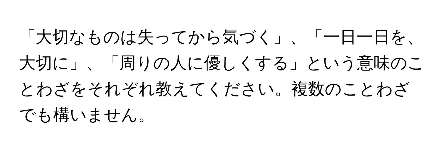 「大切なものは失ってから気づく」、「一日一日を、大切に」、「周りの人に優しくする」という意味のことわざをそれぞれ教えてください。複数のことわざでも構いません。