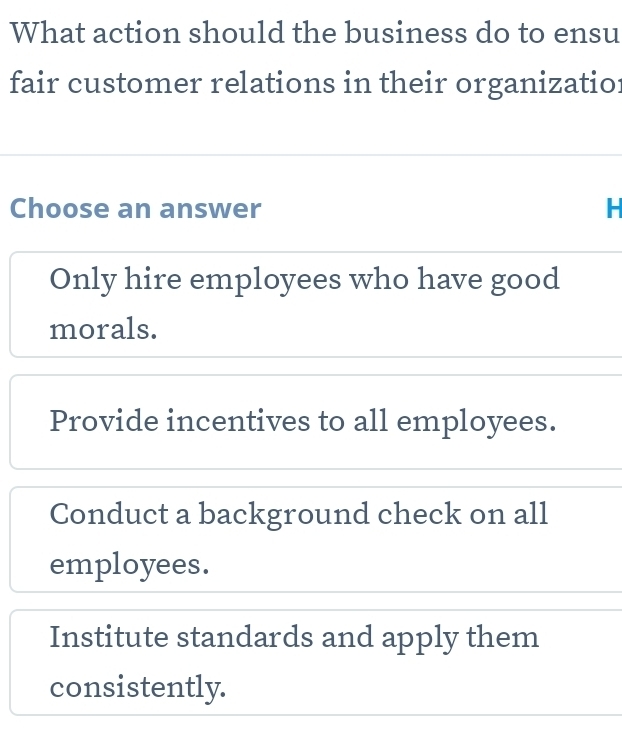 What action should the business do to ensu
fair customer relations in their organizatior
Choose an answer H
Only hire employees who have good
morals.
Provide incentives to all employees.
Conduct a background check on all
employees.
Institute standards and apply them
consistently.