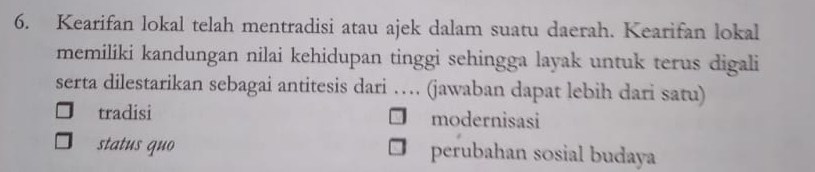 Kearifan lokal telah mentradisi atau ajek dalam suatu daerah. Kearifan lokal
memiliki kandungan nilai kehidupan tinggi sehingga layak untuk terus digali
serta dilestarikan sebagai antitesis dari … (jawaban dapat lebih dari satu)
tradisi modernisasi
status quo perubahan sosial budaya