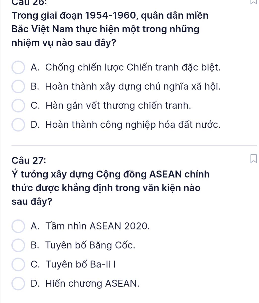 Trong giai đoạn 1954- 1960, quân dân miền
Bắc Việt Nam thực hiện một trong những
nhiệm vụ nào sau đây?
A. Chống chiến lược Chiến tranh đặc biệt.
B. Hoàn thành xây dựng chủ nghĩa xã hội.
C. Hàn gắn vết thương chiến tranh.
D. Hoàn thành công nghiệp hóa đất nước.
Câu 27:
Ý tưởng xây dựng Cộng đồng ASEAN chính
thức được khẳng định trong văn kiện nào
sau đây?
A. Tầm nhìn ASEAN 2020.
B. Tuyên bố Băng Cốc.
C. Tuyên bố Ba-li I
D. Hiến chương ASEAN.