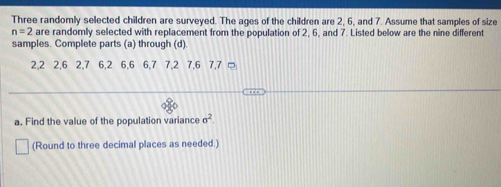 Three randomly selected children are surveyed. The ages of the children are 2, 6, and 7. Assume that samples of size
n=2 are randomly selected with replacement from the population of 2, 6, and 7. Listed below are the nine different 
samples. Complete parts (a) through (d).
2, 2 2, 6 2, 7 6, 2 6, 6 6, 7 7, 2 7, 6 7, 7 □ 
a. Find the value of the population variance sigma^2. 
(Round to three decimal places as needed.)