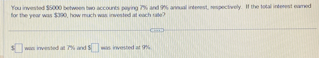 You invested $5000 between two accounts paying 7% and 9% annual interest, respectively. If the total interest earned 
for the year was $390, how much was invested at each rate? 
□ was invested at 7% and $□ was invested at 9%