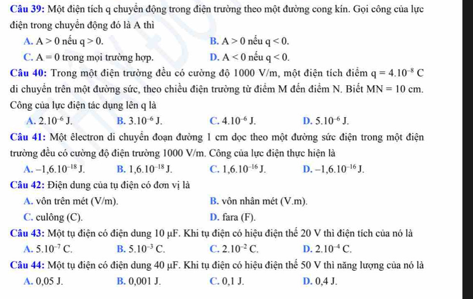 Một điện tích q chuyển động trong điện trường theo một đường cong kín. Gọi công của lực
điện trong chuyển động đó là A thì
A. A>0 nếu q>0. B. A>0 nếu q<0.
C. A=0 trong mọi trường hợp. D. A<0</tex> nếu q<0.
Câu 40: Trong một điện trường đều có cường độ 1000 V/m, một điện tích điểm q=4.10^(-8)C
di chuyển trên một đường sức, theo chiều điện trường từ điểm M đến điểm N. Biết MN=10cm.
Công của lực điện tác dụng lên q là
A. 2.10^(-6)J. B. 3.10^(-6)J. C. 4.10^(-6)J. D. 5.10^(-6)J.
Câu 41: Một êlectron di chuyển đoạn đường 1 cm dọc theo một đường sức điện trong một điện
trường đều có cường độ điện trường 1000 V/m. Công của lực điện thực hiện là
A. -1,6.10^(-18)J. B. 1,6.10^(-18)J. C. 1,6.10^(-16)J. D. -1,6.10^(-16)J.
Câu 42: Điện dung của tụ điện có đơn vị là
A. vôn trên mét (V/m). B. vôn nhân mét (V.m).
C. culông (C). D. fara (F).
Câu 43: Một tụ điện có điện dung 10 μF. Khi tụ điện có hiệu điện thể 20 V thì điện tích của nó là
A. 5.10^(-7)C. B. 5.10^(-3)C. C. 2.10^(-2)C. D. 2.10^(-4)C.
Câu 44: Một tụ điện có điện dung 40 μF. Khi tụ điện có hiệu điện thể 50 V thì năng lượng của nó là
A. 0,05 J. B. 0,001 J. C. 0,1 J. D. 0,4 J.