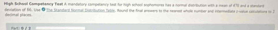 High School Competency Test A mandatory competency test for high school sophomores has a normal distribution with a mean of 470 and a standard 
deviation of 86. Use ● The Standard Normal Distribution Table. Round the final answers to the nearest whole number and intermediate s-value calculations to 2
decimal places. 
Part: 0 / 2