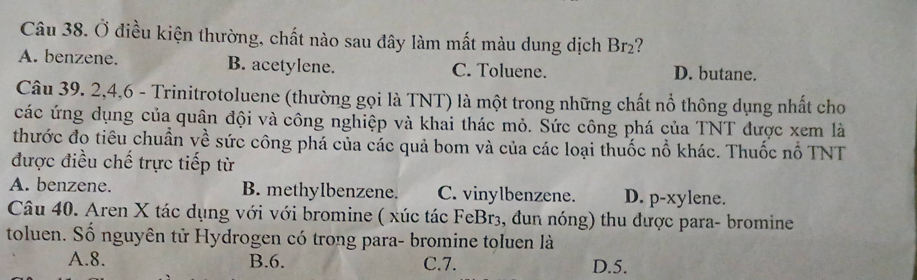 Ở điều kiện thường, chất nào sau đây làm mất màu dung dịch Br2?
A. benzene. B. acetylene. C. Toluene.
D. butane.
Câu 39. 2, 4, 6 - Trinitrotoluene (thường gọi là TNT) là một trong những chất nổ thông dụng nhất cho
các ứng dụng của quân đội và công nghiệp và khai thác mỏ. Sức công phá của TNT được xem là
thước đo tiêu chuẩn về sức công phá của các quả bom và của các loại thuốc nổ khác. Thuốc nổ TNT
được điều chế trực tiếp từ
A. benzene. B. methylbenzene. C. vinylbenzene. D. p-xylene.
Câu 40. Aren X tác dụng với với bromine ( xúc tác FeBr3, đun nóng) thu được para- bromine
toluen. Số nguyên tử Hydrogen có trong para- bromine toluen là
A. 8. B. 6. C. 7.
D. 5.