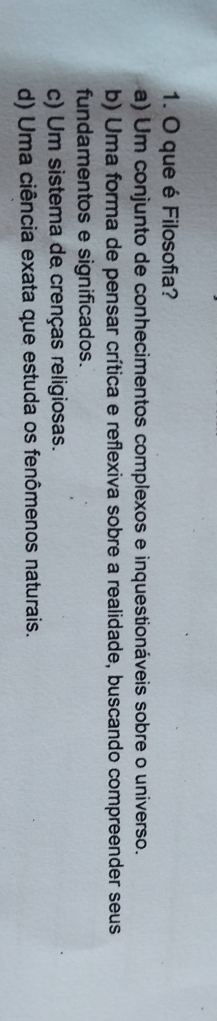 que é Filosofia?
a) Um conjunto de conhecimentos complexos e inquestionáveis sobre o universo.
b) Uma forma de pensar crítica e reflexiva sobre a realidade, buscando compreender seus
fundamentos e significados.
c) Um sistema de crenças religiosas.
d) Uma ciência exata que estuda os fenômenos naturais.