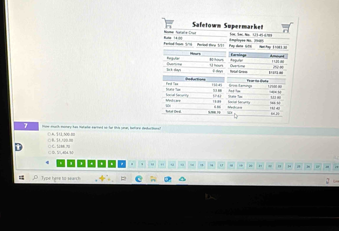 Safetown Supermarket
Name Natalie Cruz Soc. Sec. No. 123-45-6789
Rate 14.00 Employee No. 39485
Period from 5/16 Period thru 5/31 Pay date 6/06 Net Pay $ 1083.30
Hours Earnings Amount
Regular 80 hours Regular 1120.00
Overtime 12 hours Overtime 252.00
Sick days 0 days Total Gross $1372.00
Deductions Year to Date
Fed Tax 150.45 Gross Earnings 12500.00
State Tax 53.88 Fed Tax 1404.50
Social Security 57.62 State Tax 522.00
Medicare 19.89 Social Security 566.50
SDI 6.86 Medicare 192.40
Total Ded. $288.70 SDI 64.20
7 How much money has Natalie earned so far this year, before deductions?
A. $12,500.00
B. S1,120.00
C. S288.70
D. S1,404.50
1 2 4 B . 7 8 9 10 " 12 13 14 15 16 17 18 19 20 21 22 23 24 25 26 27 28 29
Type here to search
Le