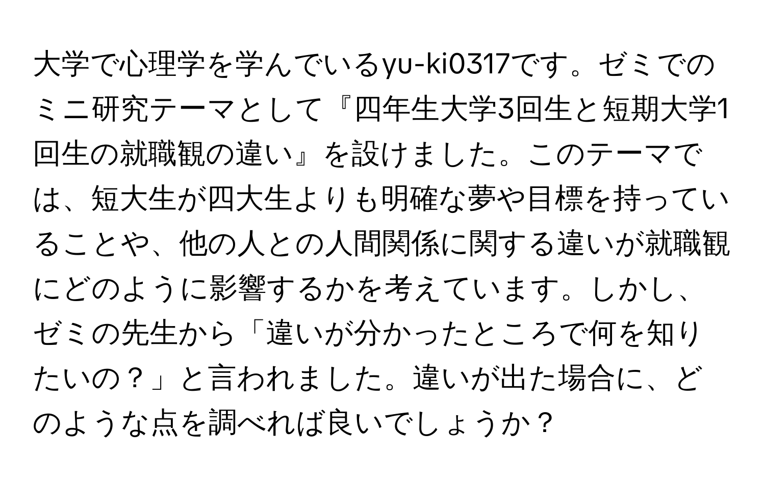 大学で心理学を学んでいるyu-ki0317です。ゼミでのミニ研究テーマとして『四年生大学3回生と短期大学1回生の就職観の違い』を設けました。このテーマでは、短大生が四大生よりも明確な夢や目標を持っていることや、他の人との人間関係に関する違いが就職観にどのように影響するかを考えています。しかし、ゼミの先生から「違いが分かったところで何を知りたいの？」と言われました。違いが出た場合に、どのような点を調べれば良いでしょうか？