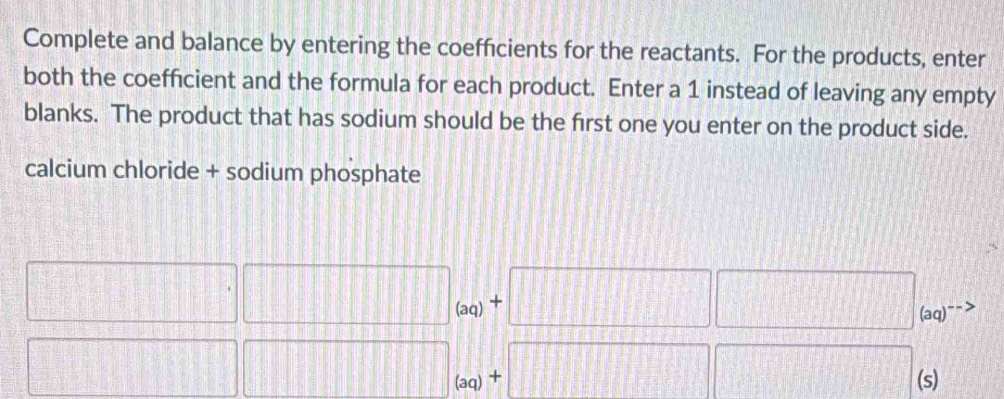 Complete and balance by entering the coefficients for the reactants. For the products, enter 
both the coefficient and the formula for each product. Enter a 1 instead of leaving any empty 
blanks. The product that has sodium should be the first one you enter on the product side. 
calcium chloride + sodium phosphate
□ .□ _(aq)+□ □ _(aq)to
□ □ _(aq)+□ □ (s)