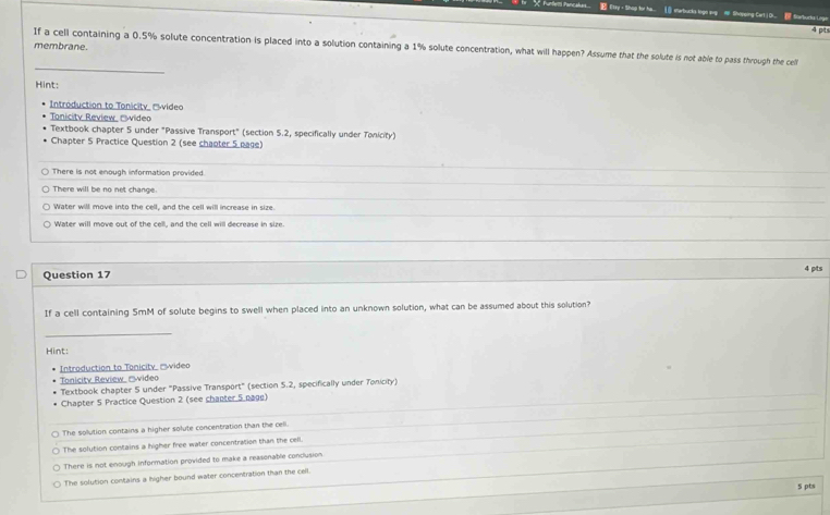 funtlers fancalus. E Etry - Shop for ha... ⑥ starbucks loge evp Shopeing Cart.| Oi febucks inge
4 pits
_
membrane. If a cell containing a 0.5% solute concentration is placed into a solution containing a 1% solute concentration, what will happen? Assume that the solute is not able to pass through the cell
Hint:
Introduction to Tonicity 'video
Tonicity Review, 'wideo
Textbook chapter 5 under "Passive Transport" (section 5.2, specifically under Tonicity)
Chapter 5 Practice Question 2 (see chapter 5 page)
There is not enough information provided.
There will be no net change
Water will move into the cell, and the cell will increase in size.
Water will move out of the cell, and the cell will decrease in size.
Question 17 4 pts
If a cell containing 5mM of solute begins to swell when placed into an unknown solution, what can be assumed about this solution?
_
Hint:
Introduction to Tonicity, '''video
Tonicity Review 'video
Textbook chapter 5 under "Passive Transport" (section 5.2, specifically under Tonicity)
Chapter 5 Practice Question 2 (see chapter 5 nage)
The solution contains a higher solute concentration than the cell.
The solution contains a higher free water concentration than the cell.
There is not enough information provided to make a reasonable conclusion
The solution contains a higher bound water concentration than the cell.
S pts