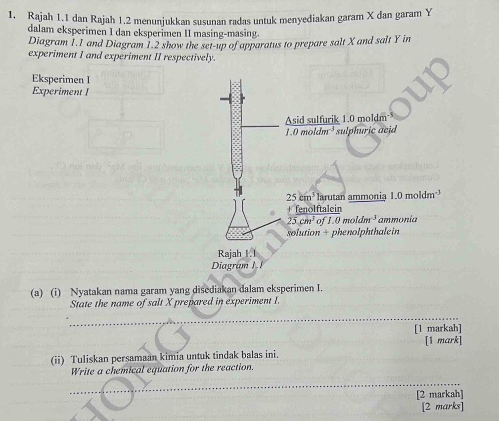 Rajah 1.1 dan Rajah 1.2 menunjukkan susunan radas untuk menyediakan garam X dan garam Y
dalam eksperimen I dan eksperimen II masing-masing.
Diagram 1.1 and Diagram 1.2 show the set-up of apparatus to prepare salt X and salt Y in
experiment I and experiment II respectively.
Eksperimen I
Experiment I
(a) (i) Nyatakan nama garam yang disediakan dalam eksperimen I.
State the name of salt X prepared in experiment I.
_
_
_
[1 markah]
[1 mark]
(ii) Tuliskan persamaan kimia untuk tindak balas ini.
Write a chemical equation for the reaction.
_
_
_
[2 markah]
[2 marks]