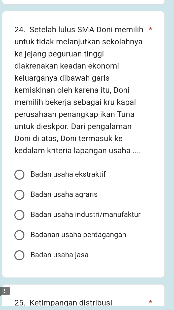 Setelah lulus SMA Doni memilih *
untuk tidak melanjutkan sekolahnya
ke jejang peguruan tinggi
diakrenakan keadan ekonomi
keluarganya dibawah garis
kemiskinan oleh karena itu, Doni
memilih bekerja sebagai kru kapal
perusahaan penangkap ikan Tuna
untuk dieskpor. Dari pengalaman
Doni di atas, Doni termasuk ke
kedalam kriteria lapangan usaha ....
Badan usaha ekstraktif
Badan usaha agraris
Badan usaha industri/manufaktur
Badanan usaha perdagangan
Badan usaha jasa
!
25. Ketimpangan distribusi
*