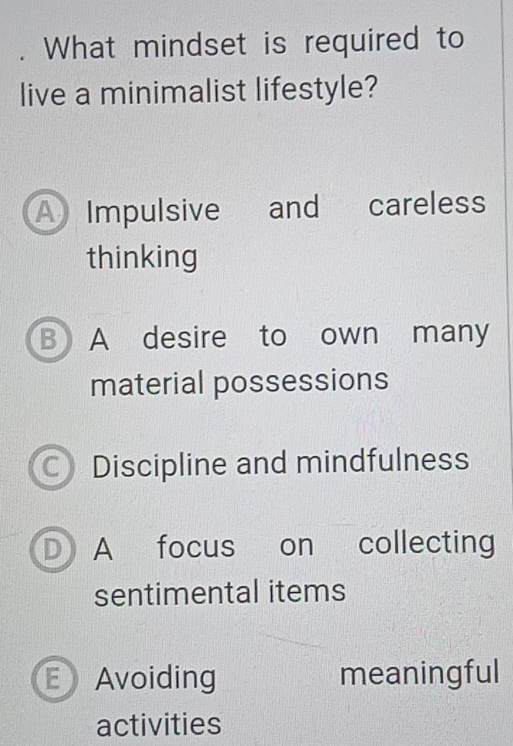 What mindset is required to
live a minimalist lifestyle?
A Impulsive and careless
thinking
B A desire to own many
material possessions
C Discipline and mindfulness
D A focus on collecting
sentimental items
Avoiding meaningful
activities