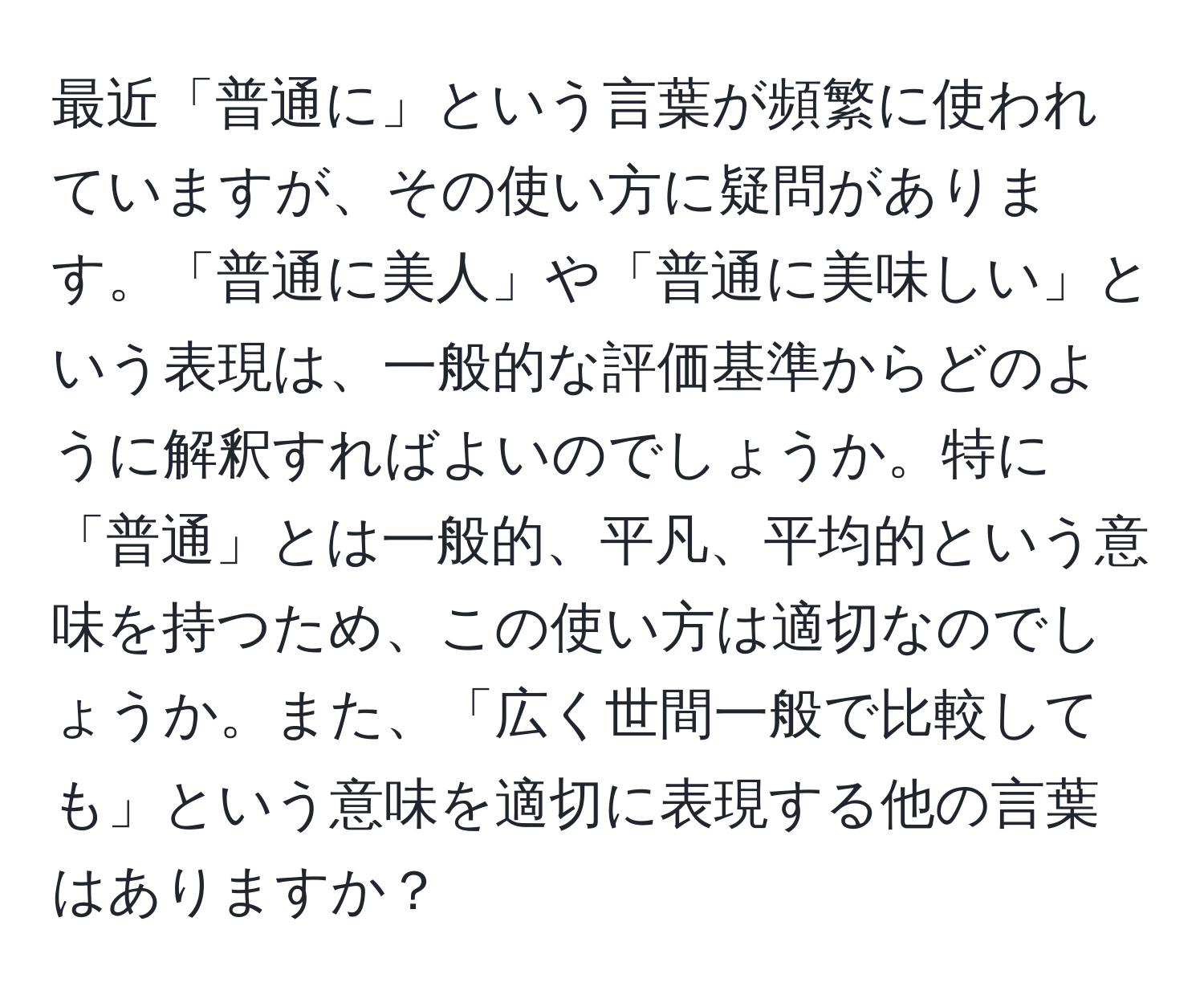 最近「普通に」という言葉が頻繁に使われていますが、その使い方に疑問があります。「普通に美人」や「普通に美味しい」という表現は、一般的な評価基準からどのように解釈すればよいのでしょうか。特に「普通」とは一般的、平凡、平均的という意味を持つため、この使い方は適切なのでしょうか。また、「広く世間一般で比較しても」という意味を適切に表現する他の言葉はありますか？