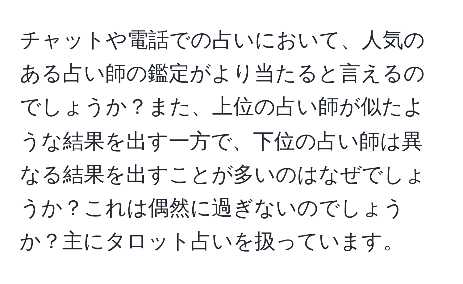 チャットや電話での占いにおいて、人気のある占い師の鑑定がより当たると言えるのでしょうか？また、上位の占い師が似たような結果を出す一方で、下位の占い師は異なる結果を出すことが多いのはなぜでしょうか？これは偶然に過ぎないのでしょうか？主にタロット占いを扱っています。