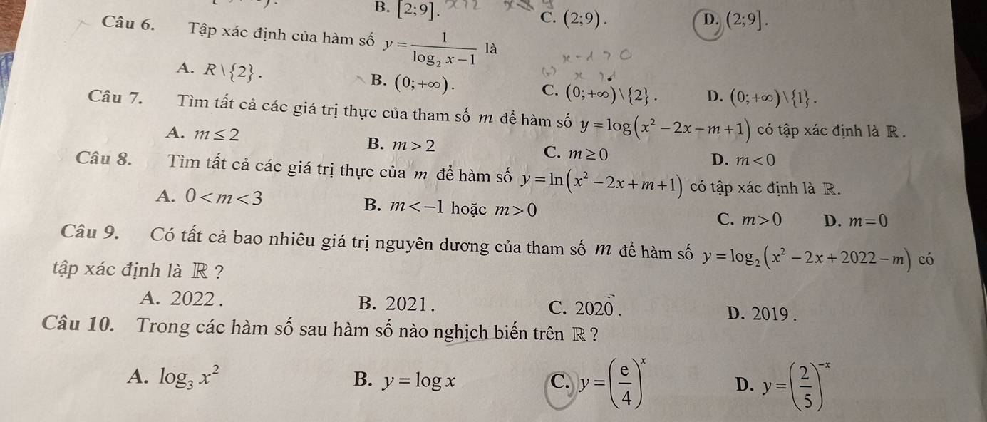 B. [2;9].
C. (2;9). (2;9]. 
D.
Câu 6. Tập xác định của hàm số y=frac 1log _2x-1la
A. R| 2.
B. (0;+∈fty ).
C. (0;+∈fty ) 2. D. (0;+∈fty ) 1. 
Câu 7. Tìm tất cả các giá trị thực của tham số m để hàm số y=log (x^2-2x-m+1) có tập xác định là R .
A. m≤ 2 B. m>2 m≥ 0
C.
D. m<0</tex> 
Câu 8. Tìm tất cả các giá trị thực của m đề hàm số y=ln (x^2-2x+m+1) có tập xác định là R.
A. 0
B. m hoặc m>0 C. m>0 D. m=0
Câu 9. Có tất cả bao nhiêu giá trị nguyên dương của tham số M để hàm số y=log _2(x^2-2x+2022-m) có
tập xác định là R ?
A. 2022. B. 2021. C. 202overline 0. D. 2019.
Câu 10. Trong các hàm số sau hàm số nào nghịch biến trên R ?
A. log _3x^2 B. y=log x y=( e/4 )^x D. y=( 2/5 )^-x
C.