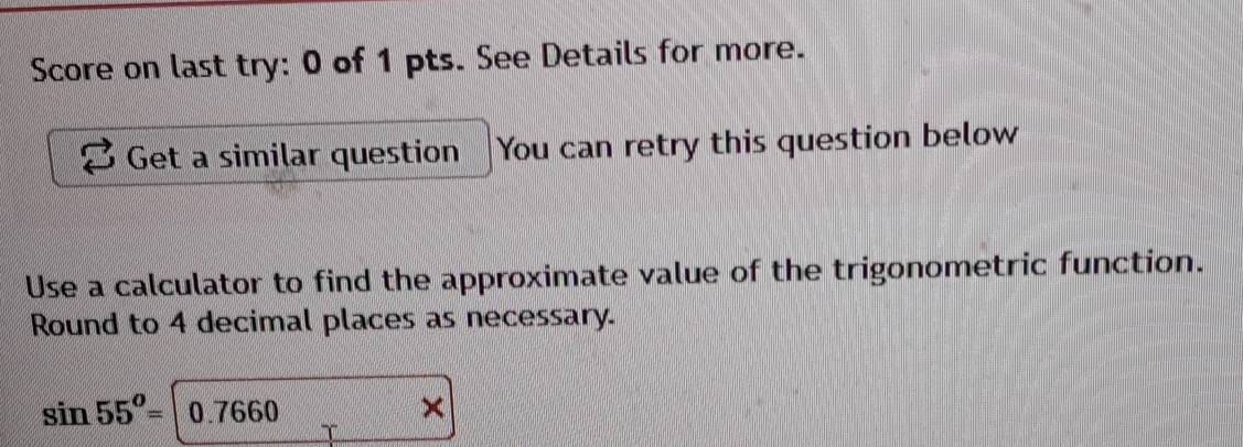 Score on last try: 0 of 1 pts. See Details for more. 
Get a similar question You can retry this question below 
Use a calculator to find the approximate value of the trigonometric function. 
Round to 4 decimal places as necessary.
sin 55^o=|0.7660
×