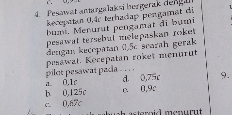 0, 9.
4. Pesawat antargalaksi bergerak dengal
kecepatan 0,4c terhadap pengamat di 1
bumi. Menurut pengamat di bumi
pesawat tersebut melepaskan roket
dengan kecepatan 0,5c searah gerak
pesawat. Kecepatan roket menurut
pilot pesawat pada . . . .
a. 0,1c d. 0,75c
9.
b. 0,125c e. 0,9c
c. 0,67c