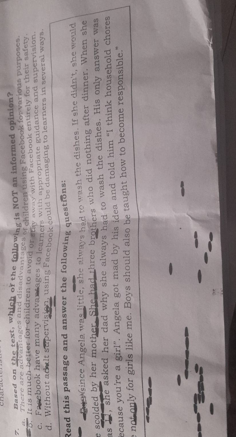 characte
7. Based on the text, which of the following is NOT an informed opinion?
a. There are advantages and disadvantages of children using Facebook for various purposes.
b. It is much-better for children to avoid or stay away with Facebook entirely for their safety.
c. Facebook have many advantages to learners with appropriate guidance and supervision.
d. Without adult supervision, using Facebook could be damaging to learners in several ways.
Read this passage and answer the following questions:
En o since Angela was little, she always had to wash the dishes. If she didn't, she would
e scolded by her mother. She had three brothers who did nothing after dinner. When she
as 11, she asked her dad why she always had to wash the dishes. His only answer was
ecause you’re a girl”. Angela got mad by his idea and told him “I think household chores
e not only for girls like me. Boys should also be taught how to become responsible.”