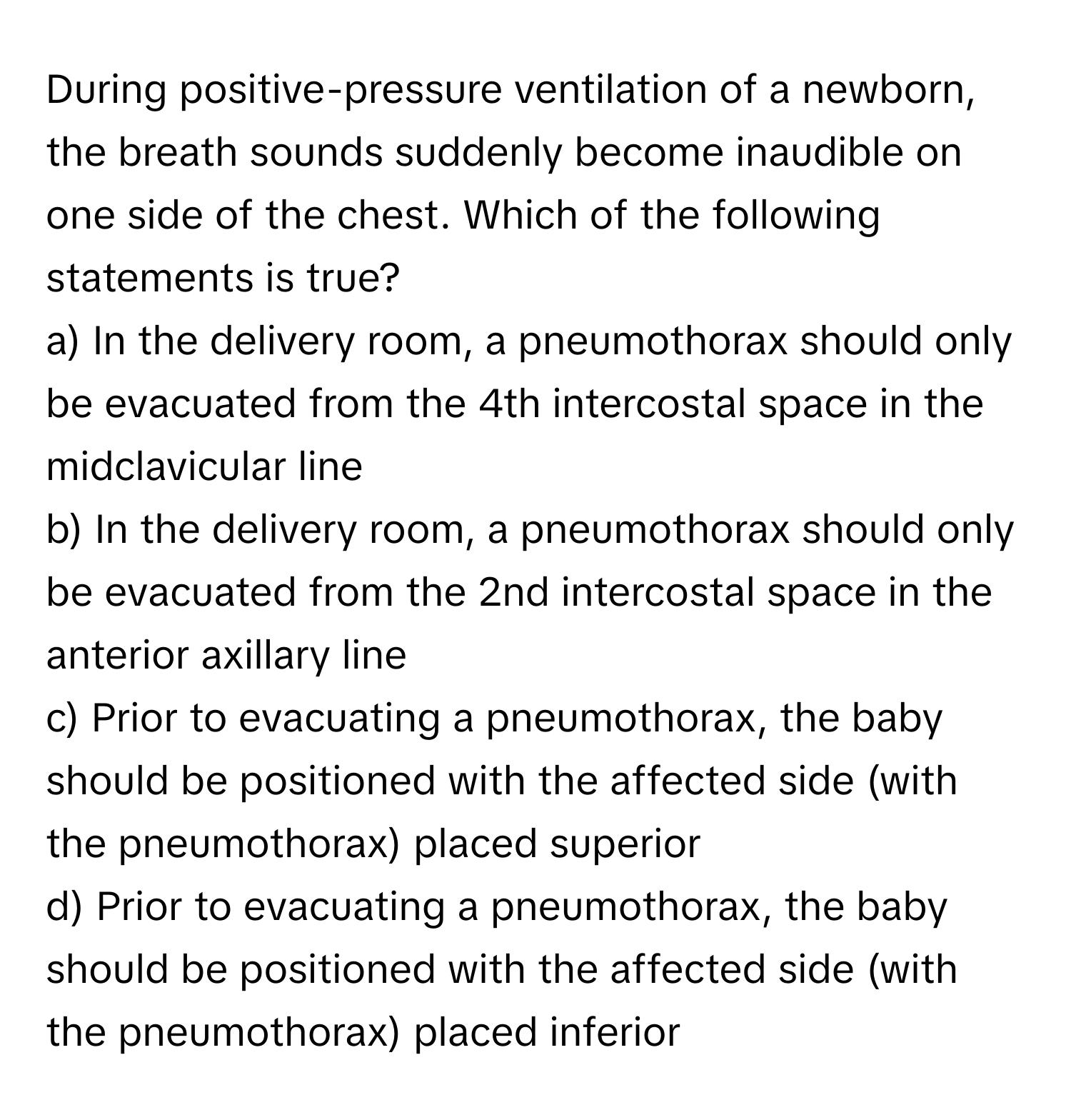 During positive-pressure ventilation of a newborn, the breath sounds suddenly become inaudible on one side of the chest. Which of the following statements is true?

a) In the delivery room, a pneumothorax should only be evacuated from the 4th intercostal space in the midclavicular line
b) In the delivery room, a pneumothorax should only be evacuated from the 2nd intercostal space in the anterior axillary line
c) Prior to evacuating a pneumothorax, the baby should be positioned with the affected side (with the pneumothorax) placed superior
d) Prior to evacuating a pneumothorax, the baby should be positioned with the affected side (with the pneumothorax) placed inferior