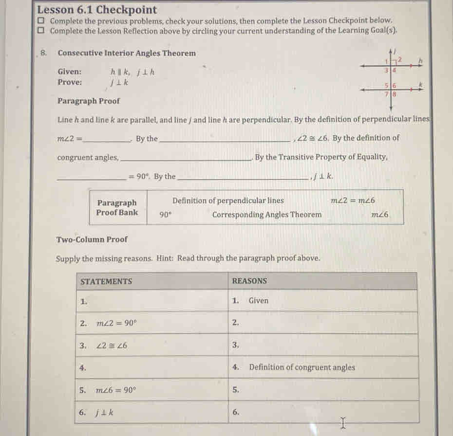 Lesson 6.1 Checkpoint
Complete the previous problems, check your solutions, then complete the Lesson Checkpoint below.
Complete the Lesson Reflection above by circling your current understanding of the Learning Goal(s).
8. Consecutive Interior Angles Theorem
Given: hparallel k,j⊥ h
Prove: f⊥ k
Paragraph Proof
Line h and line k are parallel, and line / and line h are perpendicular. By the definition of perpendicular lines
m∠ 2= _ .By the_ . ∠ 2≌ ∠ 6. By the definition of
congruent angles, _. By the Transitive Property of Equality,
_ =90° By the _ j⊥ k.
Paragraph Definition of perpendicular lines m∠ 2=m∠ 6
Proof Bank 90° Corresponding Angles Theorem m∠ 6
Two-Column Proof
Supply the missing reasons. Hint: Read through the paragraph proof above.