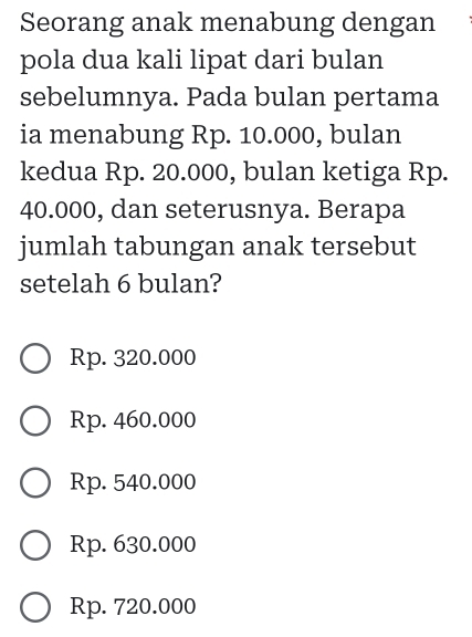 Seorang anak menabung dengan
pola dua kali lipat dari bulan
sebelumnya. Pada bulan pertama
ia menabung Rp. 10.000, bulan
kedua Rp. 20.000, bulan ketiga Rp.
40.000, dan seterusnya. Berapa
jumlah tabungan anak tersebut
setelah 6 bulan?
Rp. 320.000
Rp. 460.000
Rp. 540.000
Rp. 630.000
Rp. 720.000