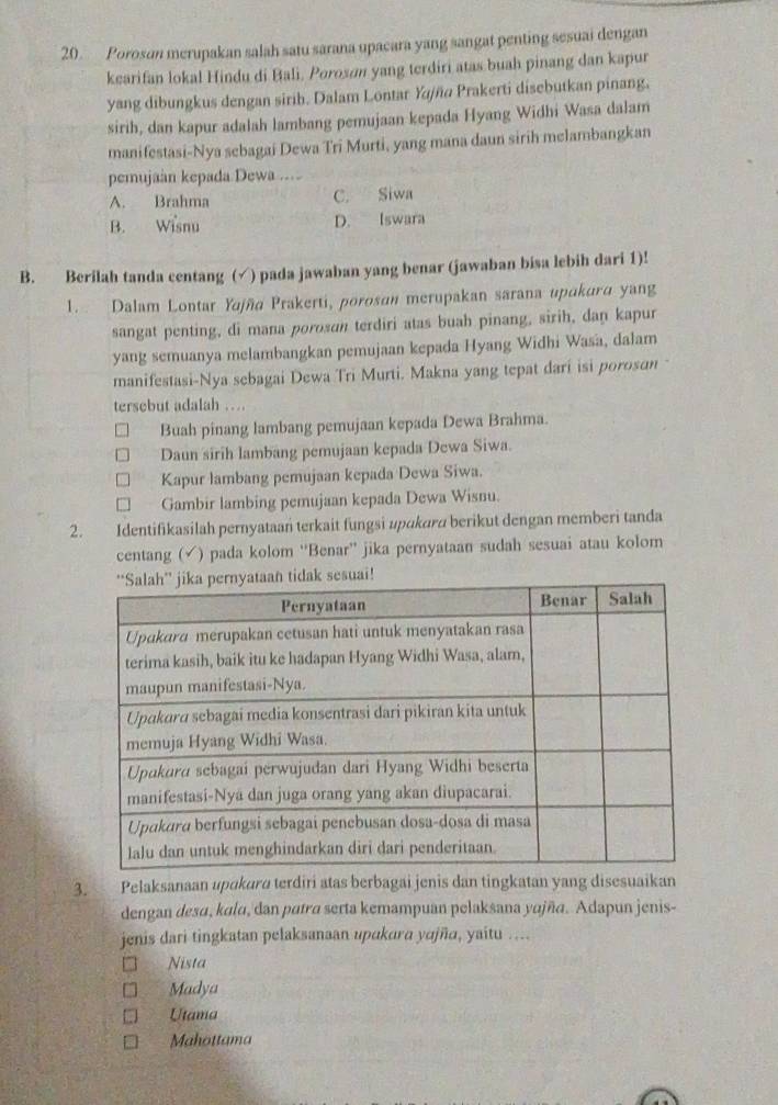 Poroson merupakan salah satu sarana upacara yang sangat penting sesuai dengan
kearifan lokal Hindu di Bali, Porosøn yang terdiri atas buah pinang dan kapur
yang dibungkus dengan sirib. Dalam Lontar Yjña Prakerti disebutkan pinang,
sirih, dan kapur adalah lambang pemujaan kepada Hyang Widhi Wasa dalam
manifestasi-Nya sebagai Dewa Tri Murti, yang mana daun sirih melambangkan
pemujaan kepada Dewa ....
A. Brahma C. Siwa
B. Wisnu D. Iswara
B. Berilah tanda centang (√) pada jawaban yang benar (jawaban bisa lebih dari 1)!
1.  Dalam Lontar Yajña Prakerti, porosan merupakan sarana upakura yang
sangat penting, di mana porosɑn terdiri atas buah pinang, sirih, dan kapur
yang semuanya melambangkan pemujaan kepada Hyang Widhi Wasa, dalam
manifestasi-Nya sebagai Dewa Tri Murti. Makna yang tepat dari isi poroson 
tersebut adalah …
Buah pinang lambang pemujaan kepada Dewa Brahma.
Daun sirih lambang pemujaan kepada Dewa Siwa.
Kapur lambang pemujaan kepada Dewa Siwa.
Gambir lambing pemujaan kepada Dewa Wisnu.
2. Identifikasilah pernyataan terkait fungsi upɑkara berikut dengan memberi tanda
centang (√) pada kolom “Benar” jika pernyataan sudah sesuai atau kolom
3. Pelaksanaan upɑkuru terdiri atas berbagai jenis dan tingkatan yang disesuaikan
dengan desɑ, kalu, dan patra serta kemampuan pelaksana yɑjña. Adapun jenis-
jenis dari tingkatan pelaksanaan upakara yajña, yaitu ....
Nista
Madya
Utama
Mahottama