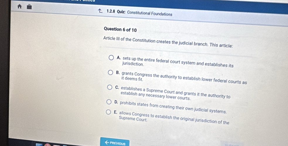 Constitutional Foundations
Question 6 of 10
Article III of the Constitution creates the judicial branch. This article:
A. sets up the entire federal court system and establishes its
jurisdiction.
B. grants Congress the authority to establish lower federal courts as
it deems fit.
C. establishes a Supreme Court and grants it the authority to
establish any necessary lower courts.
D. prohibits states from creating their own judicial systems.
E. allows Congress to establish the original jurisdiction of the
Supreme Court.
PREVIOUS