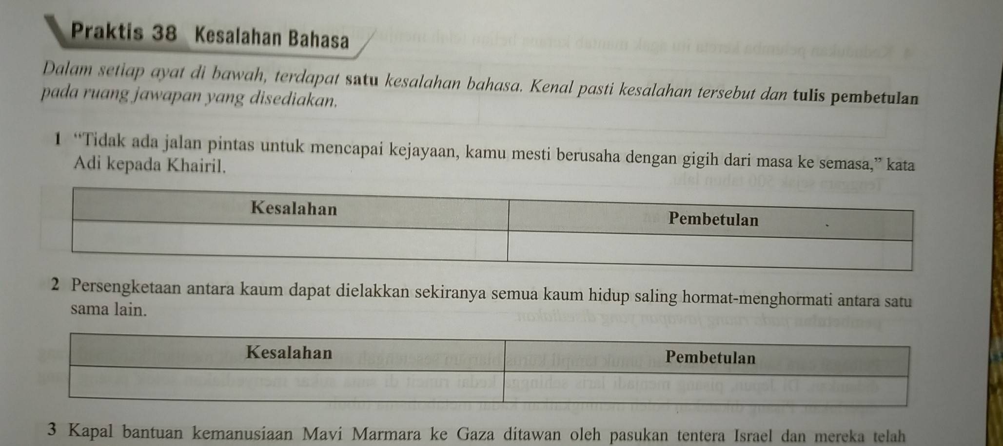 Praktis 38 Kesalahan Bahasa 
Dalam setiap ayat di bawah, terdapat satu kesalahan bahasa. Kenal pasti kesalahan tersebut dan tulis pembetulan 
pada ruang jawapan yang disediakan. 
1 “Tidak ada jalan pintas untuk mencapai kejayaan, kamu mesti berusaha dengan gigih dari masa ke semasa,” kata 
Adi kepada Khairil. 
2 Persengketaan antara kaum dapat dielakkan sekiranya semua kaum hidup saling hormat-menghormati antara satu 
sama lain. 
3 Kapal bantuan kemanusiaan Mavi Marmara ke Gaza ditawan oleh pasukan tentera Israel dan mereka telah