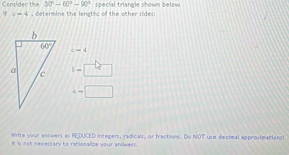 Consider the 30°-60°-90° special triangle shown below,
If c=4 , determine the lengths of the other sides:
c=4
b= □
a=□
Write your answers as REDUCED integers, radicals, or fractions. Do NOT use decimal approximations!
It is not necessary to rationalize your answers.