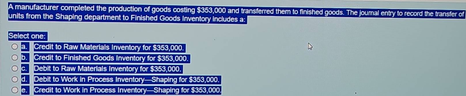 A manufacturer completed the production of goods costing $353,000 and transferred them to finished goods. The journal entry to record the transfer of
units from the Shaping department to Finished Goods Inventory includes a:
Select one:
a. Credit to Raw Materials Inventory for $353,000.
b. Credit to Finished Goods Inventory for $353,000.
c. Debit to Raw Materials Inventory for $353,000.
d. Debit to Work in Process Inventory—Shaping for $353,000.
e. Credit to Work in Process Inventory—Shaping for $353,000.