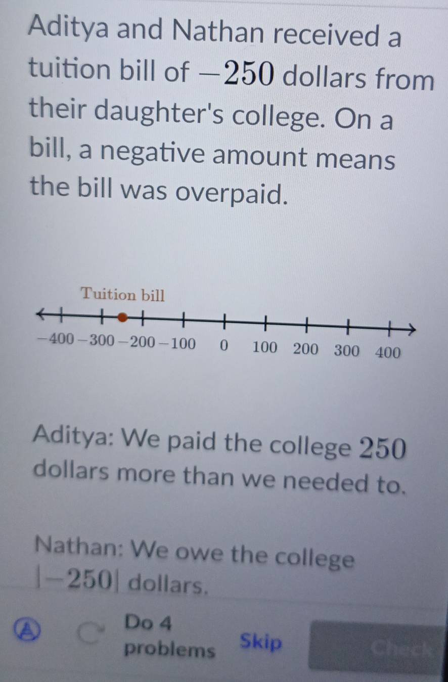 Aditya and Nathan received a 
tuition bill of —250 dollars from 
their daughter's college. On a 
bill, a negative amount means 
the bill was overpaid. 
Aditya: We paid the college 250
dollars more than we needed to. 
Nathan: We owe the college
|-250| dollars. 
Do 4 
a Skip Check 
problems