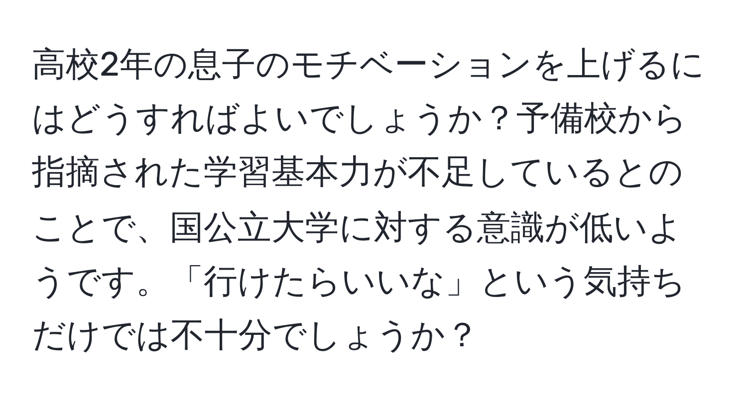 高校2年の息子のモチベーションを上げるにはどうすればよいでしょうか？予備校から指摘された学習基本力が不足しているとのことで、国公立大学に対する意識が低いようです。「行けたらいいな」という気持ちだけでは不十分でしょうか？