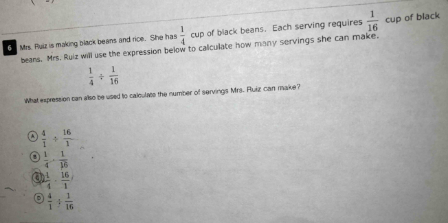 Mrs. Ruiz is making black beans and rice. She has  1/4 cu p of black beans. Each serving requires frac 1(16)° cup of black
beans. Mrs. Ruiz will use the expression below to calculate how many servings she can make.
 1/4 /  1/16 
What expression can also be used to calculate the number of servings Mrs. Ruiz can make?
A  4/1 /  16/1 
B  1/4 ·  1/16 
a  1/4 ·  16/1 
 4/1 /  1/16 