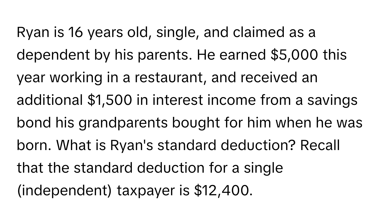 Ryan is 16 years old, single, and claimed as a dependent by his parents. He earned $5,000 this year working in a restaurant, and received an additional $1,500 in interest income from a savings bond his grandparents bought for him when he was born. What is Ryan's standard deduction? Recall that the standard deduction for a single (independent) taxpayer is $12,400.