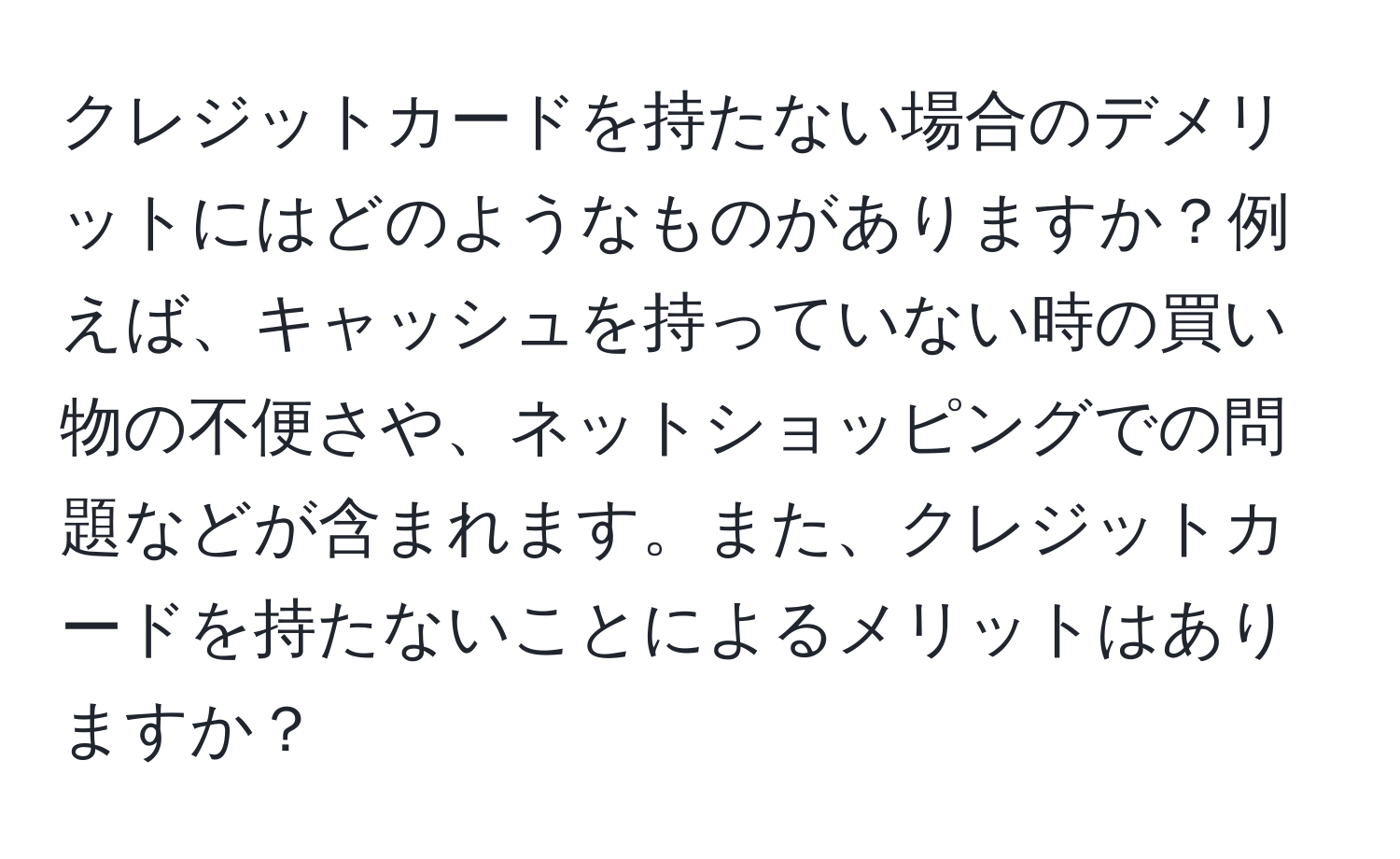 クレジットカードを持たない場合のデメリットにはどのようなものがありますか？例えば、キャッシュを持っていない時の買い物の不便さや、ネットショッピングでの問題などが含まれます。また、クレジットカードを持たないことによるメリットはありますか？