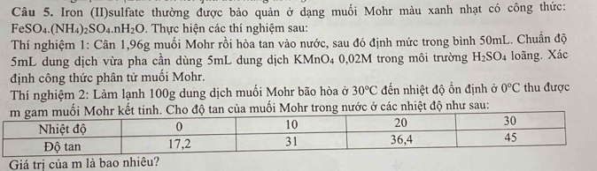 Iron (II)sulfate thường được bảo quản ở dạng muối Mohr màu xanh nhạt có công thức: 
FeSO4.(NH₄) ₂SO₄.n H_2O 0. Thực hiện các thí nghiệm sau: 
Thí nghiệm 1: Cân 1,96g muối Mohr rồi hòa tan vào nước, sau đó định mức trong bình 50mL. Chuân độ
5mL dung dịch vừa pha cần dùng 5mL dung dịch KMnO4 0,02M trong môi trường H_2SO_4 loãng. Xác
định công thức phân tử muối Mohr. 
Thí nghiệm 2: Làm lạnh 100g dung dịch muối Mohr bão hòa ở 30°C đến nhiệt độ ồn định ở 0°C thu được 
độ tan của muối Mohr trong nước ở các nhiệt độ như sau: 
Giá trị của m là bao nhiêu?