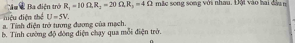 Câu Ba điện trở R_1=10Omega , R_2=20Omega , R_3=4Omega mặc song song với nhau. Đặt vào hai đầu m 
miệu điện thế U=5V. 
a. Tính điện trở tương đương của mạch. 
b. Tính cường độ dòng điện chạy qua mỗi điện trở.