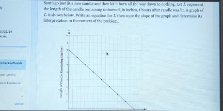 Santiago just lit a new candle and then let it burn all the way down to nothing. Let Z represent 
the length of the candle remaining unburned, in inches, t hours after candle was lit. A graph of
L is shown below. Write an equation for L then state the slope of the graph and determine its 
interpretation in the context of the problem. 
0) AM 11/22/24 
_ 
nctian Caelfrients 
ation (Lavel I() 
turm Equation vs. 
Loc Dut