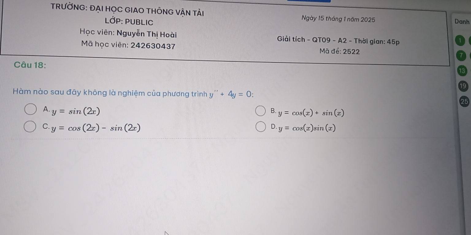 TRƯỜNG: ĐẠI HỌC GIAO THÔNG VẬN TảI Danh
LớP: PUBLIC
Ngày 15 tháng 1 năm 2025
Học viên: Nguyễn Thị Hoài Giải tích - QT09 - A2 - Thời gian: 45p
Mã học viên: 242630437 Mã để: 2522
Câu 18:
19
Hàm nào sau đây không là nghiệm của phương trình y''+4y=0 : 
25
A. y=sin (2x) B. y=cos (x)+sin (x)
D.
C. y=cos (2x)-sin (2x) y=cos (x)sin (x)