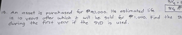 BV_5=5
15. An asset is purchased for 9a0, 000. Hs estimated life BVe 
ie 10 yeors ofter which it will be sold for 1, 000. Find the B
during the first year if the SyD is used.