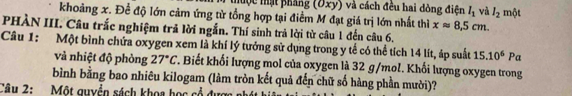 thuộc thật phẳng (Oxy) và cách đêu hai dòng điện l_1 và l_2
khoảng x. Đề độ lớn cảm ứng từ tổng hợp tại điềm M đạt giá trị lớn nhất thì xapprox 8,5cm. một 
PHÀN III. Câu trắc nghiệm trả lời ngắn. Thí sinh trả lời từ câu 1 đến câu 6. 
Câu 1: Một bình chứa oxygen xem là khí lý tưởng sử dụng trong y tế có thể tích 14 lít, áp suất 15.10^6P 1 
và nhiệt độ phòng 27°C. Biết khối lượng mol của oxygen là 32 g/mol. Khối lượng oxygen trong 
bình bằng bao nhiêu kilogam (làm tròn kết quả đến chữ số hàng phần mười)? 
Câu 2: Một guyển sách khoa học cổ được n