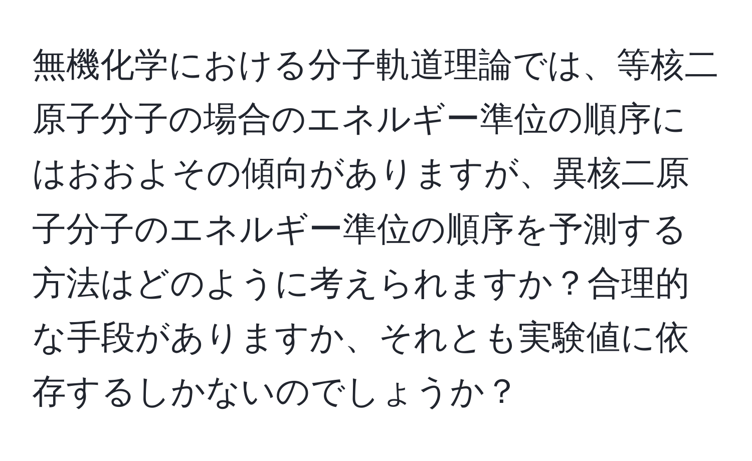 無機化学における分子軌道理論では、等核二原子分子の場合のエネルギー準位の順序にはおおよその傾向がありますが、異核二原子分子のエネルギー準位の順序を予測する方法はどのように考えられますか？合理的な手段がありますか、それとも実験値に依存するしかないのでしょうか？