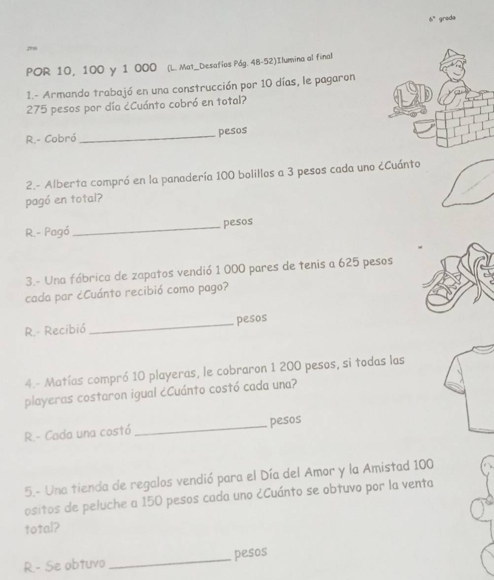 6° grado 
JPM 
POR 10, 100 y 1 000 (L. Mat_Desafíos Pág. 48-52)Ilumina al final 
1.- Armando trabajó en una construcción por 10 días, le pagaron
275 pesos por día ¿Cuánto cobró en total? 
R.- Cobró_ pesos 
2.- Alberta compró en la panadería 100 bolillos a 3 pesos cada uno ¿Cuánto 
pagó en total? 
R.- Pagó _pesos 
3.- Una fábrica de zapatos vendió 1 000 pares de tenis a 625 pesos
cada par ¿Cuánto recibió como pago? 
R.- Recibió _pesos 
4.- Matías compró 10 playeras, le cobraron 1 200 pesos, si todas las 
playeras costaron igual ¿Cuánto costó cada una? 
R.- Cada una costó _pesos 
5.- Una tienda de regalos vendió para el Día del Amor y la Amistad 100
ositos de peluche a 150 pesos cada uno ¿Cuánto se obtuvo por la venta 
total? 
R.- Se obtuvo _pesos