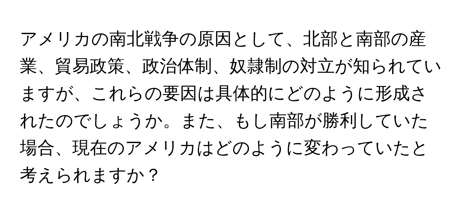 アメリカの南北戦争の原因として、北部と南部の産業、貿易政策、政治体制、奴隷制の対立が知られていますが、これらの要因は具体的にどのように形成されたのでしょうか。また、もし南部が勝利していた場合、現在のアメリカはどのように変わっていたと考えられますか？