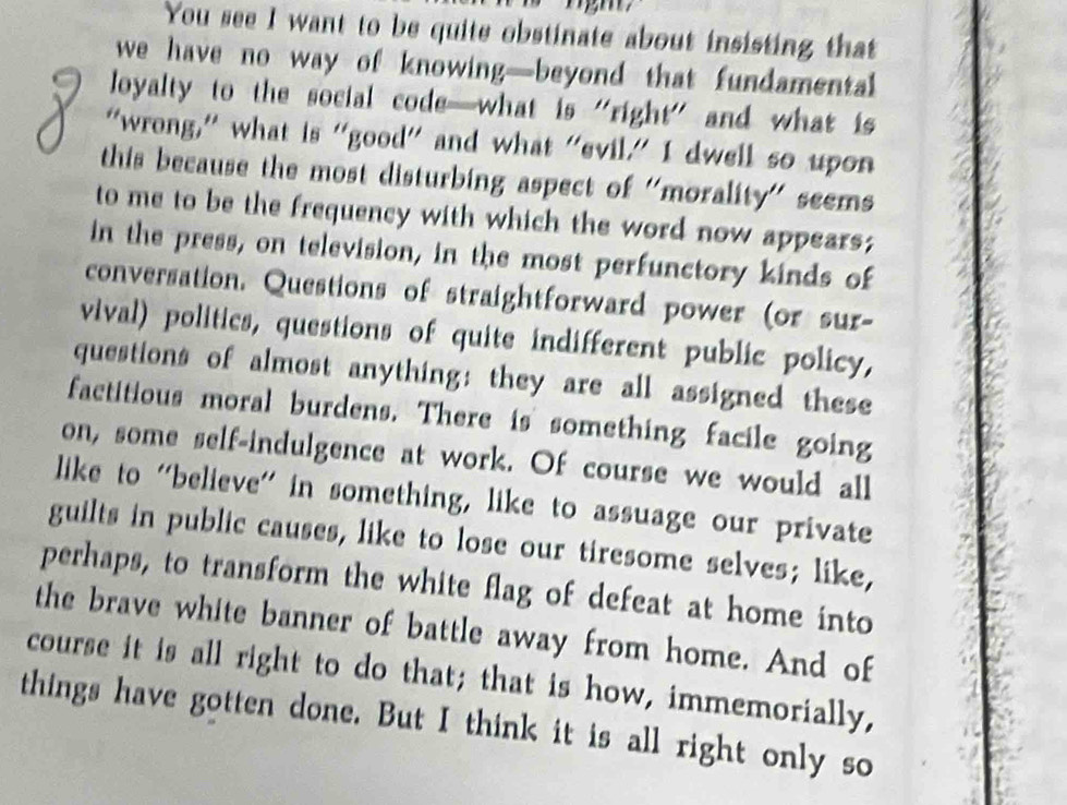 You see I want to be quite obstinate about insisting that 
we have no way of knowing—beyond that fundamental 
loyalty to the social code—what is "right" and what is 
“wrong,” what is “good” and what “evil.” I dwell so upon 
this because the most disturbing aspect of 'morality' seems 
to me to be the frequency with which the word now appears; 
in the press, on television, in the most perfunctory kinds of 
conversation. Questions of straightforward power (or sur- 
vival) politics, questions of quite indifferent public policy, 
questions of almost anything: they are all assigned these 
factitious moral burdens. There is something facile going 
on, some self-indulgence at work. Of course we would all 
like to 'believe' in something, like to assuage our private 
guilts in public causes, like to lose our tiresome selves; like, 
perhaps, to transform the white flag of defeat at home into 
the brave white banner of battle away from home. And of 
course it is all right to do that; that is how, immemorially, 
things have gotten done. But I think it is all right only so