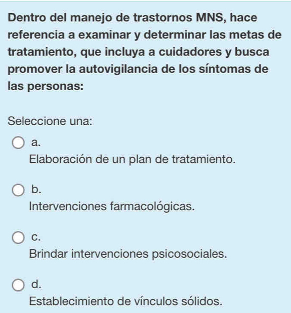 Dentro del manejo de trastornos MNS, hace
referencia a examinar y determinar las metas de
tratamiento, que incluya a cuidadores y busca
promover la autovigilancia de los síntomas de
las personas:
Seleccione una:
a.
Elaboración de un plan de tratamiento.
b.
Intervenciones farmacológicas.
C.
Brindar intervenciones psicosociales.
d.
Establecimiento de vínculos sólidos.