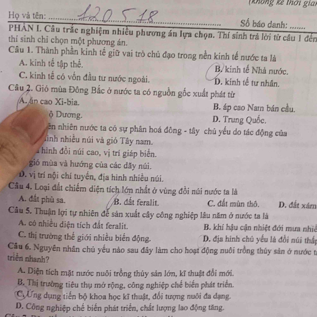 (không kê thời gian
Họ và tên:_
Số báo danh:
PHẢN I. Câu trắc nghiệm nhiều phương án lựa chọn. Thí sinh trả lời từ câu 1 đến
thí sinh chỉ chọn một phương án.
Câu 1. Thành phần kinh tế giữ vai trò chủ đạo trong nền kinh tế nước ta là
A. kinh tế tập thể. B kinh tế Nhà nước.
C. kinh tế có vốn đầu tư nước ngoài. D. kinh tế tư nhân.
Câu 2. Gió mùa Đông Bắc ở nước ta có nguồn gốc xuất phát từ
A. ăn cao Xi-bia.
B. áp cao Nam bán cầu.
ộ Dương. D. Trung Quốc.
Bn nhiên nước ta có sự phân hoá đông - tây chủ yếu do tác động của
hình nhiều núi và gió Tây nam.
T hình đồi núi cao, vị trí giáp biển.
gió mùa và hướng của các dãy núi.
D. vị trí nội chí tuyến, địa hình nhiều núi.
Câu 4. Loại đất chiếm diện tích lớn nhất ở vùng đồi núi nước ta là
A. đất phù sa. B. đất feralit. C. đất mùn thô. D. đất xám
Câu 5. Thuận lợi tự nhiên đế sản xuất cây công nghiệp lâu năm ở nước ta là
A. có nhiều diện tích đất feralit. B. khí hậu cận nhiệt đới mưa nhiề
C. thị trường thế giới nhiều biến động. D. địa hình chủ yếu là đồi núi thấp
Câu 6. Nguyên nhân chủ yếu nào sau đây làm cho hoạt động nuôi trồng thủy sản ở nước t
triền nhanh?
A. Diện tích mặt nước nuôi trồng thủy sản lớn, kĩ thuật đổi mới.
B. Thị trường tiêu thụ mở rộng, công nghiệp chế biến phát triển.
C Ứng dụng tiến bộ khoa học kĩ thuật, đối tượng nuôi đa dạng.
D. Công nghiệp chế biến phát triển, chất lượng lao động tăng.